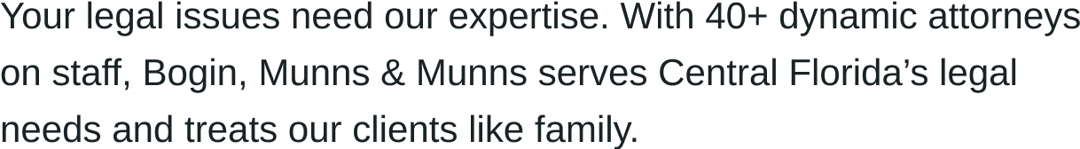 Your legal issues need our expertise. With 40+ dynamic attorneys on staff, Bogin, Munns & Munns serves Central Florida’s legal needs and treats our clients like family.